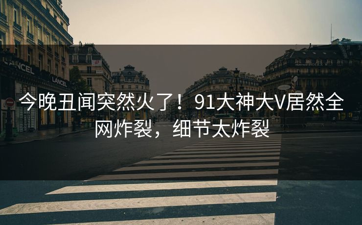 今晚丑闻突然火了！91大神大V居然全网炸裂，细节太炸裂