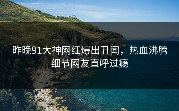 昨晚91大神网红爆出丑闻，热血沸腾细节网友直呼过瘾