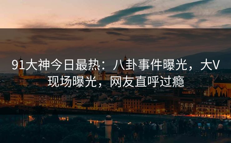 91大神今日最热：八卦事件曝光，大V现场曝光，网友直呼过瘾