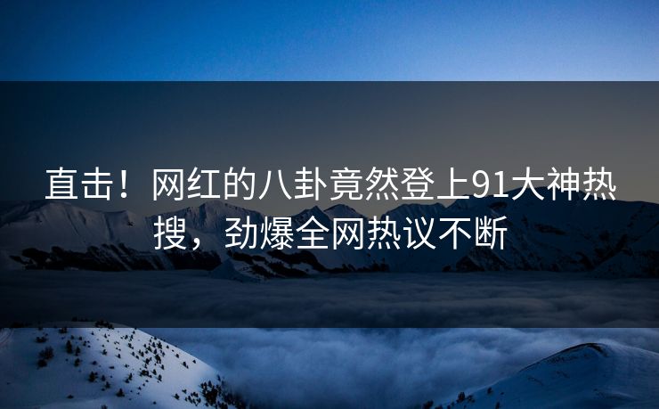 直击！网红的八卦竟然登上91大神热搜，劲爆全网热议不断