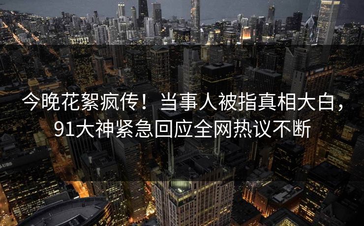 今晚花絮疯传！当事人被指真相大白，91大神紧急回应全网热议不断