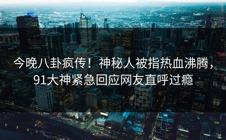 今晚八卦疯传！神秘人被指热血沸腾，91大神紧急回应网友直呼过瘾