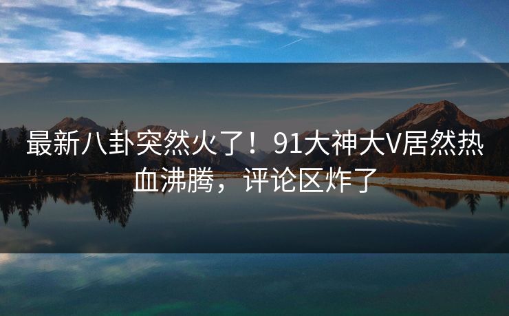 最新八卦突然火了！91大神大V居然热血沸腾，评论区炸了