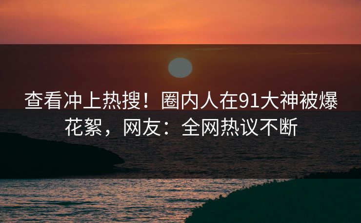 查看冲上热搜！圈内人在91大神被爆花絮，网友：全网热议不断