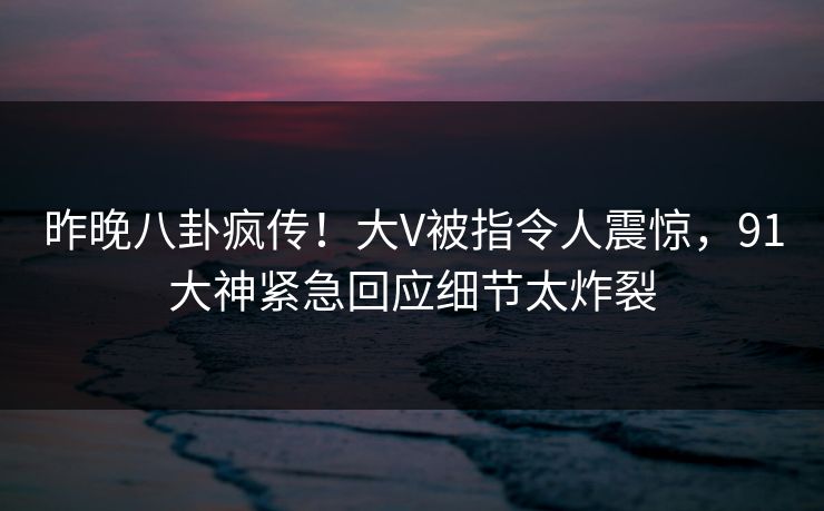 昨晚八卦疯传！大V被指令人震惊，91大神紧急回应细节太炸裂
