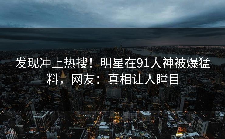 发现冲上热搜！明星在91大神被爆猛料，网友：真相让人瞠目