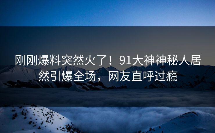 刚刚爆料突然火了！91大神神秘人居然引爆全场，网友直呼过瘾