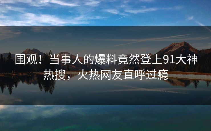围观！当事人的爆料竟然登上91大神热搜，火热网友直呼过瘾