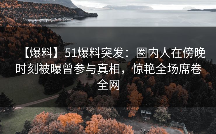 【爆料】51爆料突发：圈内人在傍晚时刻被曝曾参与真相，惊艳全场席卷全网