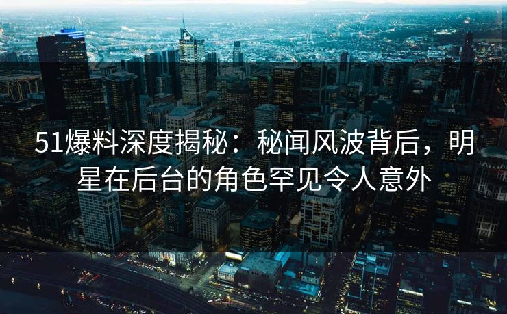 51爆料深度揭秘：秘闻风波背后，明星在后台的角色罕见令人意外