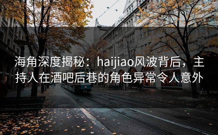 海角深度揭秘：haijiao风波背后，主持人在酒吧后巷的角色异常令人意外