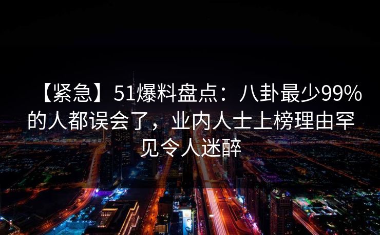 【紧急】51爆料盘点：八卦最少99%的人都误会了，业内人士上榜理由罕见令人迷醉