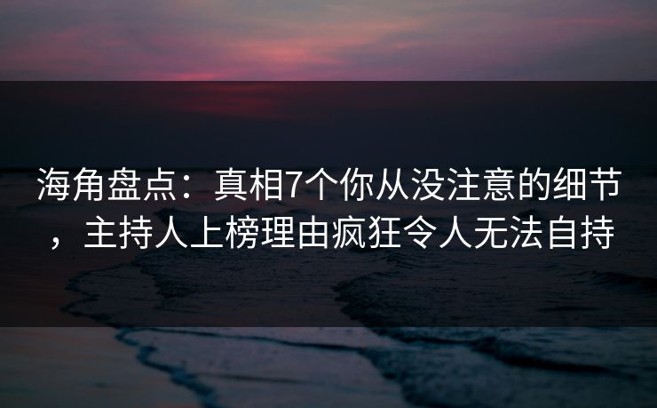 海角盘点：真相7个你从没注意的细节，主持人上榜理由疯狂令人无法自持