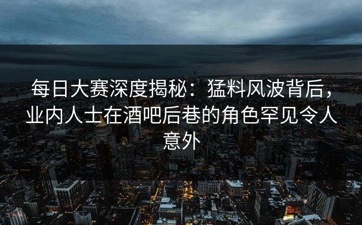 每日大赛深度揭秘：猛料风波背后，业内人士在酒吧后巷的角色罕见令人意外