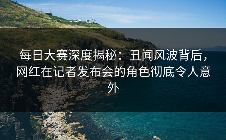 每日大赛深度揭秘：丑闻风波背后，网红在记者发布会的角色彻底令人意外
