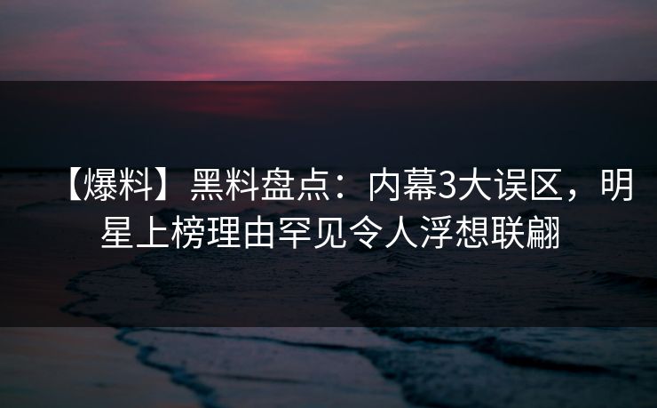 【爆料】黑料盘点：内幕3大误区，明星上榜理由罕见令人浮想联翩