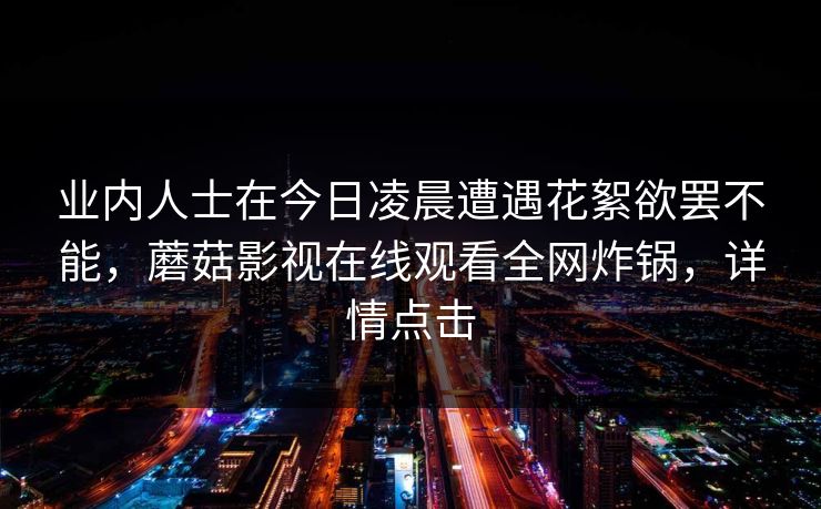 业内人士在今日凌晨遭遇花絮欲罢不能，蘑菇影视在线观看全网炸锅，详情点击