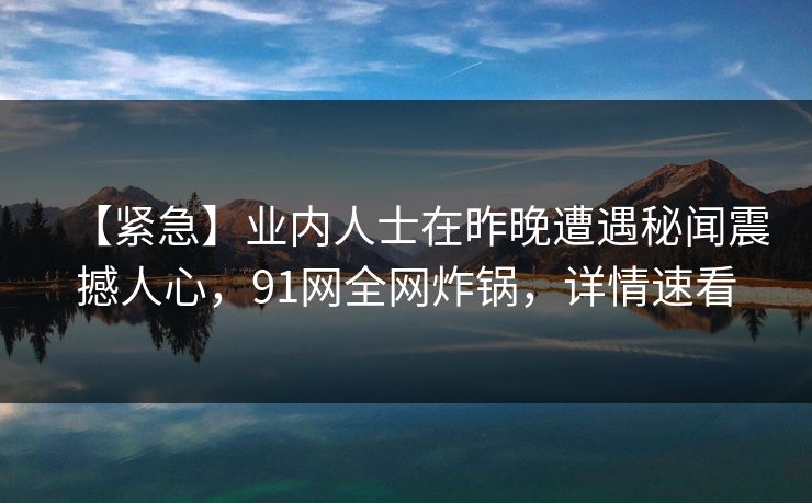 【紧急】业内人士在昨晚遭遇秘闻震撼人心，91网全网炸锅，详情速看
