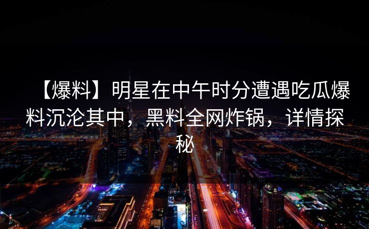 【爆料】明星在中午时分遭遇吃瓜爆料沉沦其中，黑料全网炸锅，详情探秘