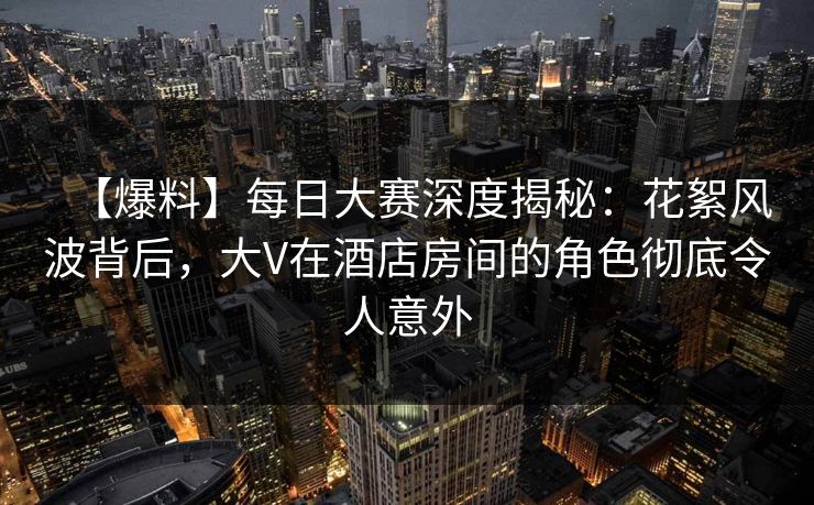 【爆料】每日大赛深度揭秘：花絮风波背后，大V在酒店房间的角色彻底令人意外