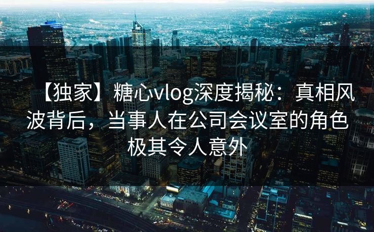 【独家】糖心vlog深度揭秘：真相风波背后，当事人在公司会议室的角色极其令人意外