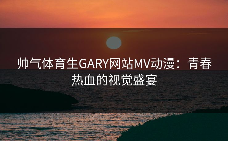 帅气体育生GARY网站MV动漫：青春热血的视觉盛宴