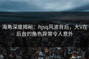 海角深度揭秘：hjsq风波背后，大V在后台的角色异常令人意外