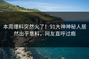 本周爆料突然火了！91大神神秘人居然出乎意料，网友直呼过瘾