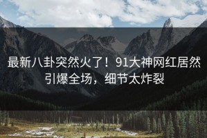 最新八卦突然火了！91大神网红居然引爆全场，细节太炸裂