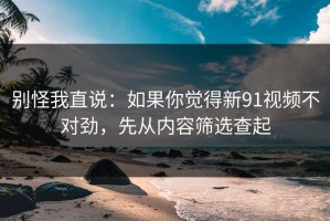 别怪我直说：如果你觉得新91视频不对劲，先从内容筛选查起