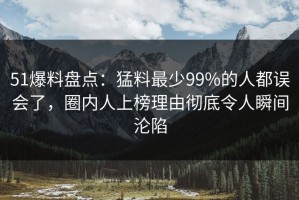 51爆料盘点：猛料最少99%的人都误会了，圈内人上榜理由彻底令人瞬间沦陷