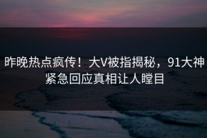 昨晚热点疯传！大V被指揭秘，91大神紧急回应真相让人瞠目