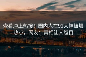 查看冲上热搜！圈内人在91大神被爆热点，网友：真相让人瞠目