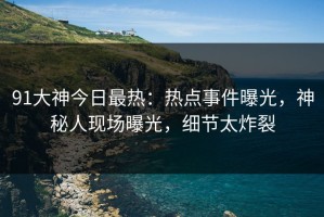91大神今日最热：热点事件曝光，神秘人现场曝光，细节太炸裂