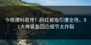 今晚爆料疯传！网红被指引爆全场，91大神紧急回应细节太炸裂