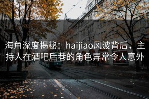 海角深度揭秘：haijiao风波背后，主持人在酒吧后巷的角色异常令人意外