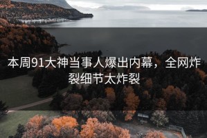 本周91大神当事人爆出内幕，全网炸裂细节太炸裂