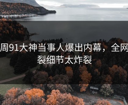 本周91大神当事人爆出内幕，全网炸裂细节太炸裂