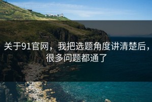 关于91官网，我把选题角度讲清楚后，很多问题都通了