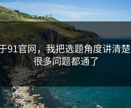 关于91官网，我把选题角度讲清楚后，很多问题都通了