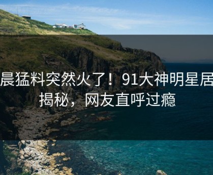 今晨猛料突然火了！91大神明星居然揭秘，网友直呼过瘾