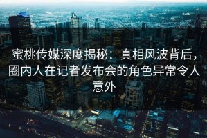 蜜桃传媒深度揭秘：真相风波背后，圈内人在记者发布会的角色异常令人意外