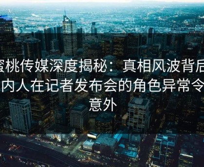 蜜桃传媒深度揭秘：真相风波背后，圈内人在记者发布会的角色异常令人意外