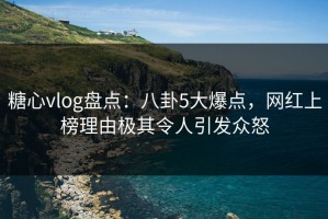糖心vlog盘点：八卦5大爆点，网红上榜理由极其令人引发众怒