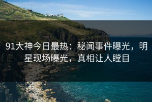 91大神今日最热：秘闻事件曝光，明星现场曝光，真相让人瞠目