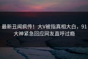 最新丑闻疯传！大V被指真相大白，91大神紧急回应网友直呼过瘾