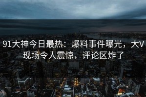 91大神今日最热：爆料事件曝光，大V现场令人震惊，评论区炸了