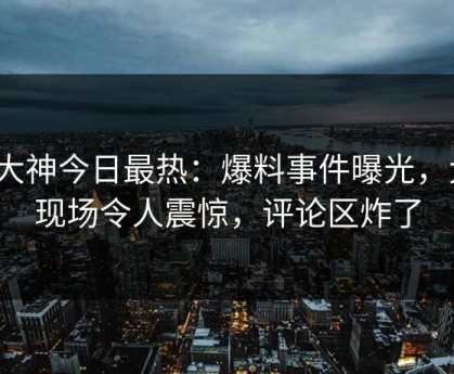 91大神今日最热：爆料事件曝光，大V现场令人震惊，评论区炸了