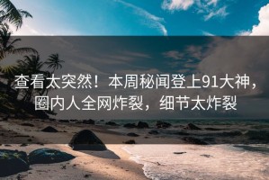 查看太突然！本周秘闻登上91大神，圈内人全网炸裂，细节太炸裂