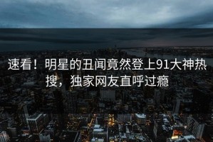 速看！明星的丑闻竟然登上91大神热搜，独家网友直呼过瘾